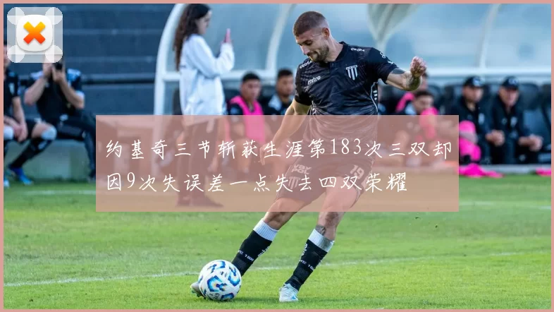 约基奇三节斩获生涯第183次三双却因9次失误差一点失去四双荣耀