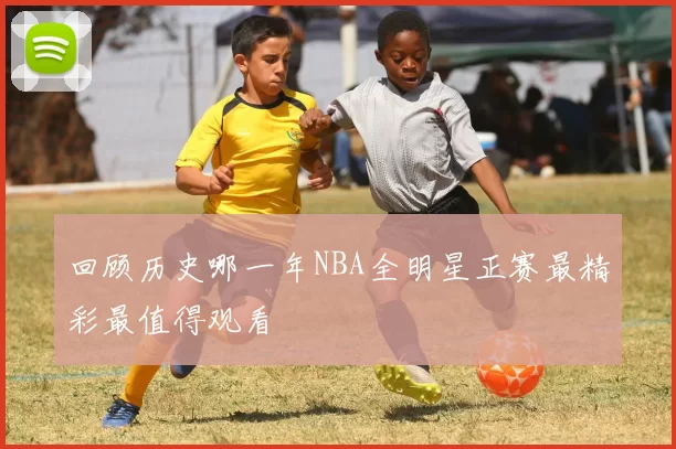 回顾历史哪一年NBA全明星正赛最精彩最值得观看