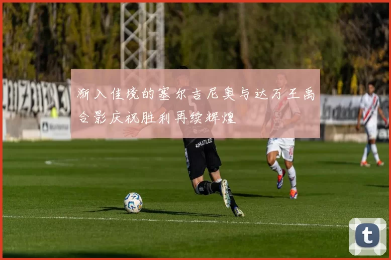 渐入佳境的塞尔吉尼奥与达万王禹合影庆祝胜利再续辉煌