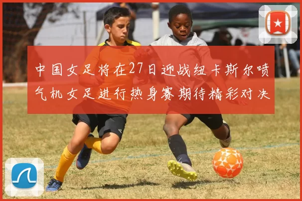 中国女足将在27日迎战纽卡斯尔喷气机女足进行热身赛期待精彩对决
