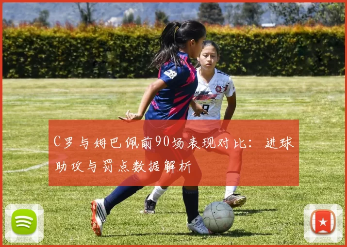 C罗与姆巴佩前90场表现对比：进球助攻与罚点数据解析