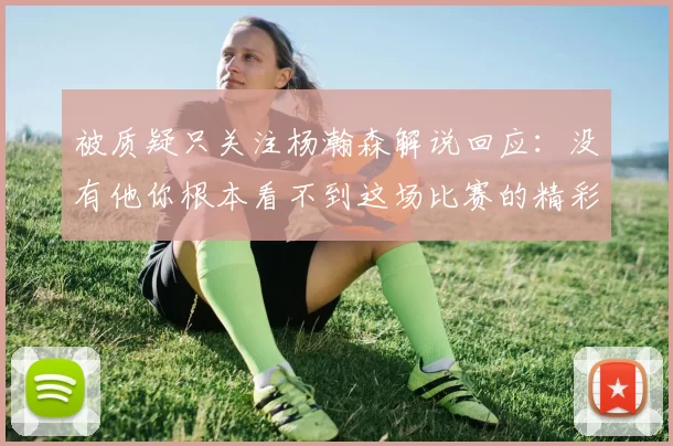 被质疑只关注杨瀚森解说回应：没有他你根本看不到这场比赛的精彩