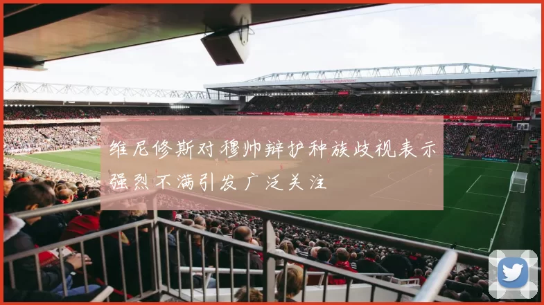 维尼修斯对穆帅辩护种族歧视表示强烈不满引发广泛关注