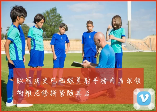 欧冠历史巴西球员射手榜内马尔领衔维尼修斯紧随其后