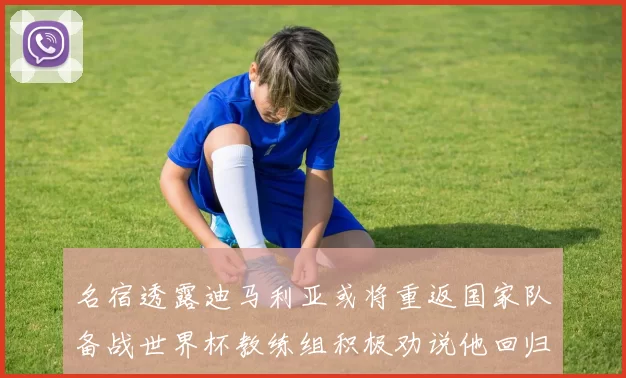 名宿透露迪马利亚或将重返国家队备战世界杯教练组积极劝说他回归