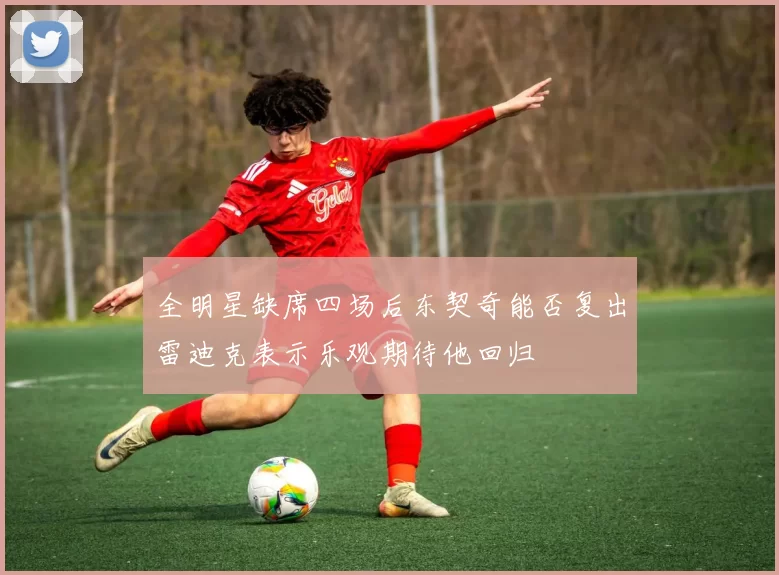 全明星缺席四场后东契奇能否复出雷迪克表示乐观期待他回归