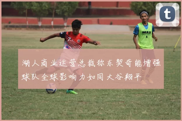 湖人商业运营总裁称东契奇能增强球队全球影响力如同大谷翔平