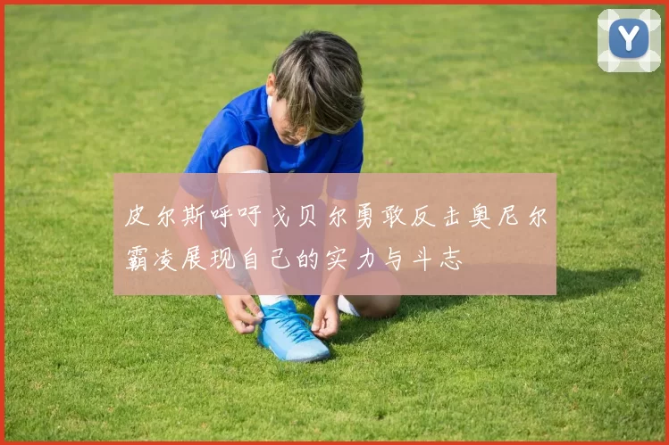 皮尔斯呼吁戈贝尔勇敢反击奥尼尔霸凌展现自己的实力与斗志