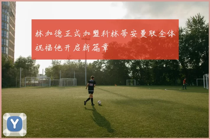 林加德正式加盟科林蒂安曼联全体祝福他开启新篇章