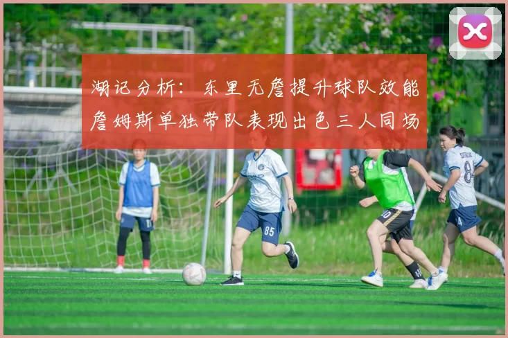湖记分析：东里无詹提升球队效能詹姆斯单独带队表现出色三人同场反而下滑