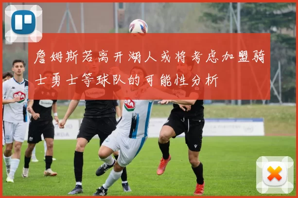 詹姆斯若离开湖人或将考虑加盟骑士勇士等球队的可能性分析
