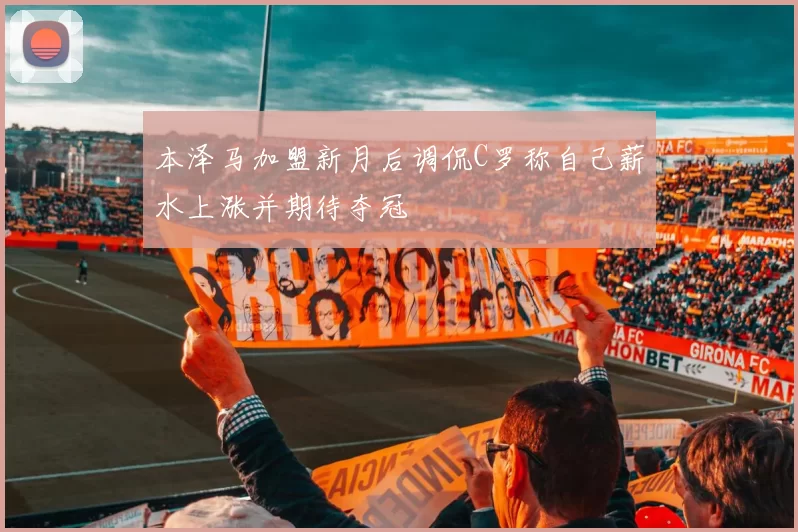 本泽马加盟新月后调侃C罗称自己薪水上涨并期待夺冠