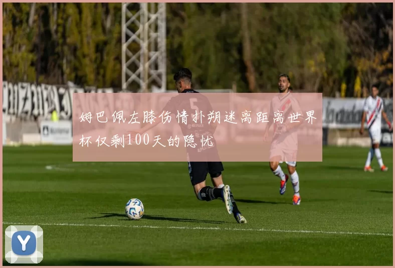 姆巴佩左膝伤情扑朔迷离距离世界杯仅剩100天的隐忧