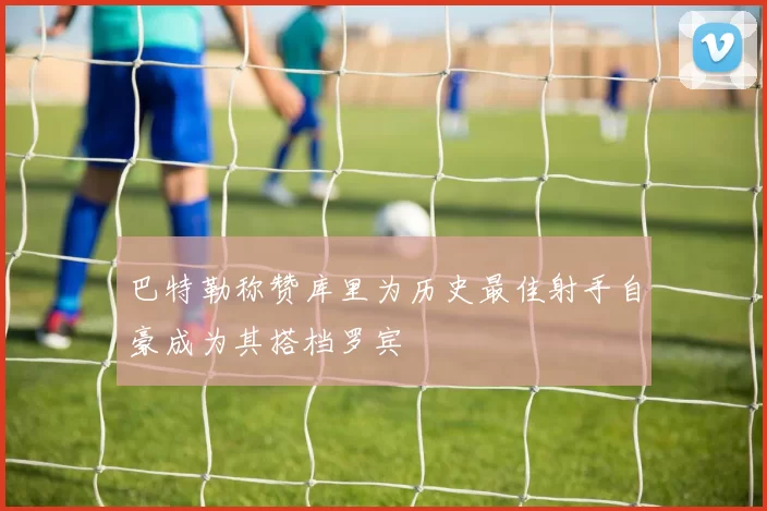 巴特勒称赞库里为历史最佳射手自豪成为其搭档罗宾