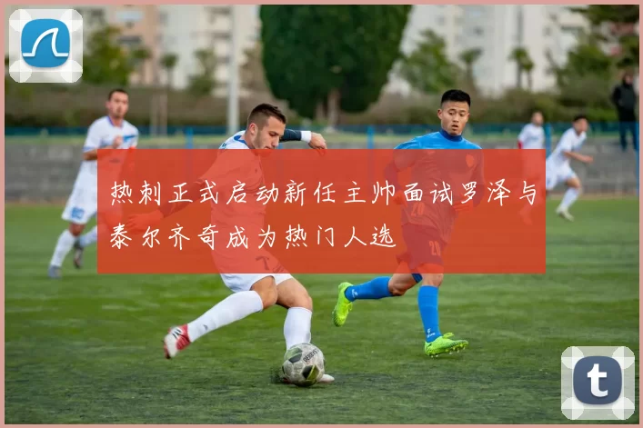 热刺正式启动新任主帅面试罗泽与泰尔齐奇成为热门人选