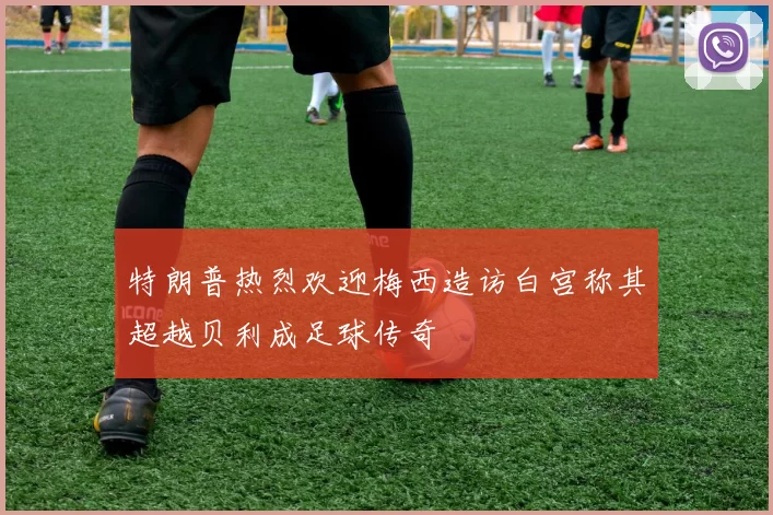 特朗普热烈欢迎梅西造访白宫称其超越贝利成足球传奇