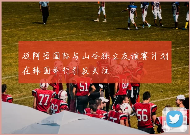 迈阿密国际与山谷独立友谊赛计划在韩国举行引发关注