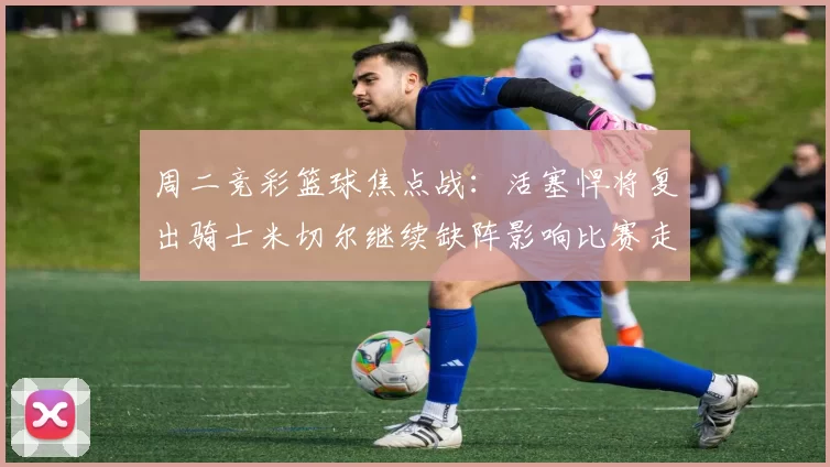 周二竞彩篮球焦点战：活塞悍将复出骑士米切尔继续缺阵影响比赛走势