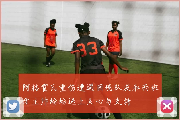 阿格霍瓦重伤遭遇困境队友和西班牙主帅纷纷送上关心与支持