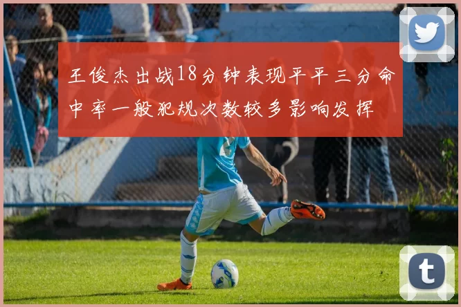 王俊杰出战18分钟表现平平三分命中率一般犯规次数较多影响发挥