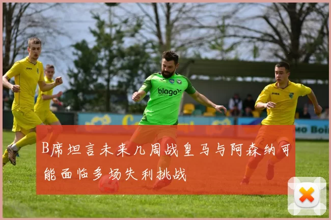 B席坦言未来几周战皇马与阿森纳可能面临多场失利挑战