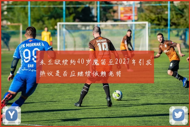 米兰欲续约40岁魔笛至2027年引发热议是否应继续依赖老将