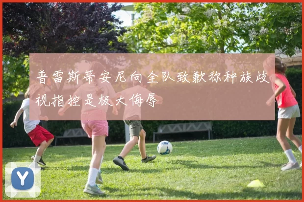 普雷斯蒂安尼向全队致歉称种族歧视指控是极大侮辱