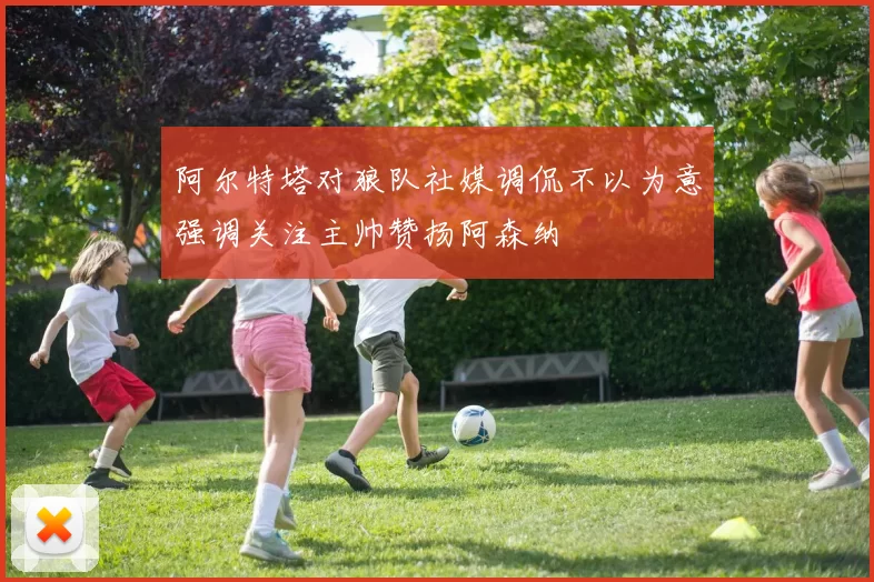 阿尔特塔对狼队社媒调侃不以为意强调关注主帅赞扬阿森纳
