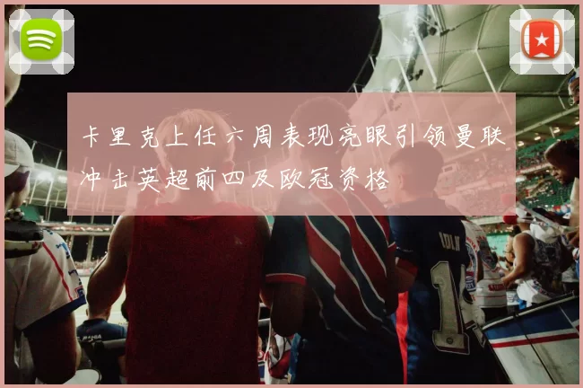 卡里克上任六周表现亮眼引领曼联冲击英超前四及欧冠资格