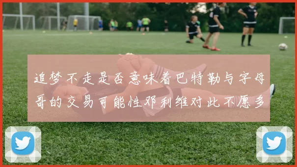 追梦不走是否意味着巴特勒与字母哥的交易可能性邓利维对此不愿多谈
