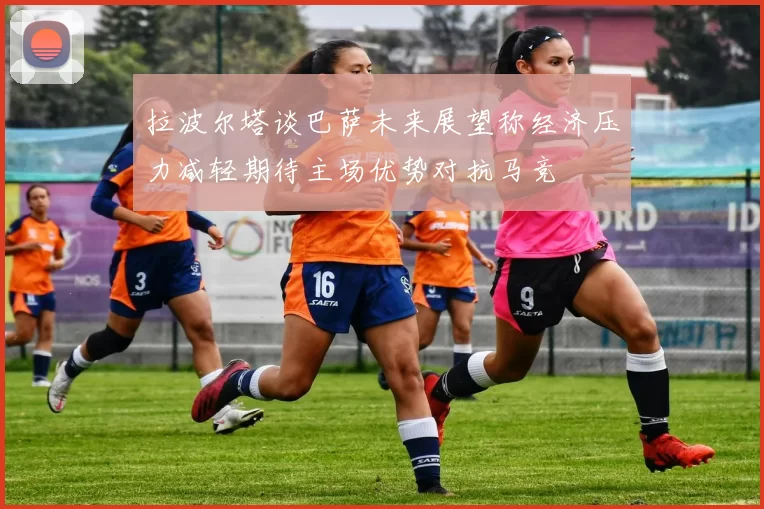 拉波尔塔谈巴萨未来展望称经济压力减轻期待主场优势对抗马竞