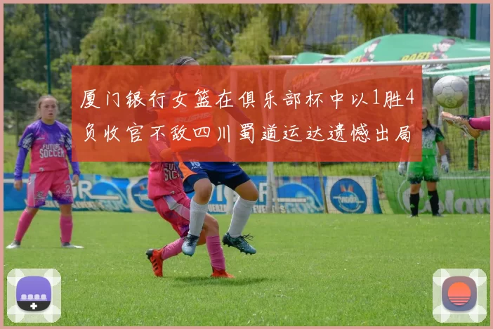 厦门银行女篮在俱乐部杯中以1胜4负收官不敌四川蜀道运达遗憾出局