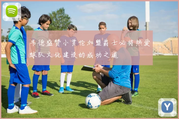 韦德盛赞小贾伦加盟爵士必将热爱球队文化建设的成功之道