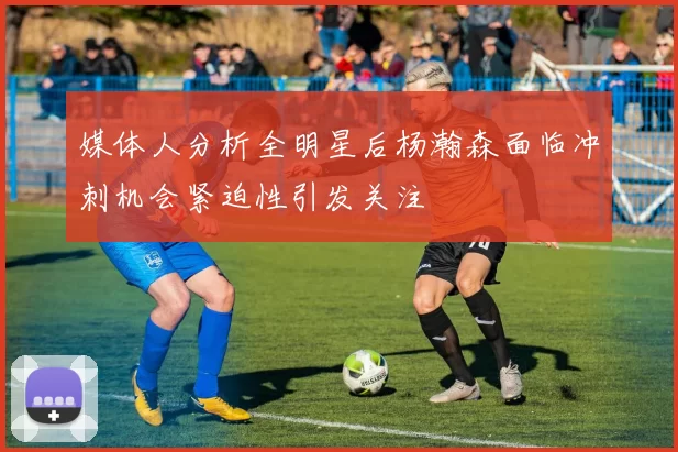 媒体人分析全明星后杨瀚森面临冲刺机会紧迫性引发关注