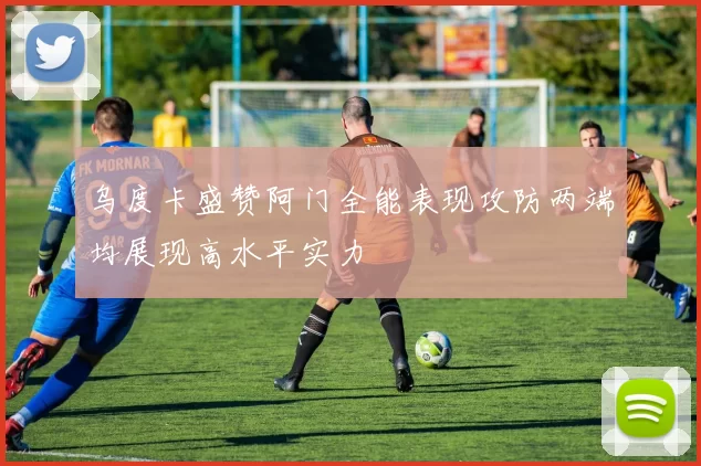 乌度卡盛赞阿门全能表现攻防两端均展现高水平实力