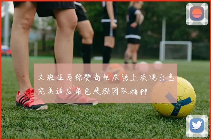 文班亚马称赞尚帕尼场上表现出色完美适应角色展现团队精神