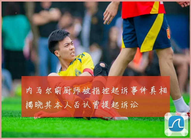 内马尔前厨师被指控起诉事件真相揭晓其本人否认曾提起诉讼